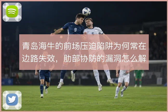 青岛海牛的前场压迫陷阱为何常在边路失效,肋部协防的漏洞怎么解