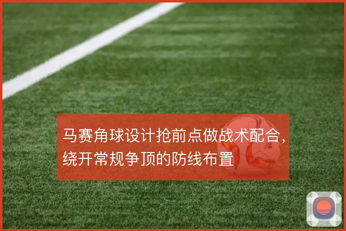 马赛角球设计抢前点做战术配合，绕开常规争顶的防线布置