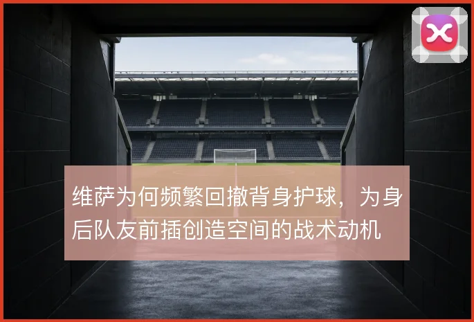 维萨为何频繁回撤背身护球，为身后队友前插创造空间的战术动机