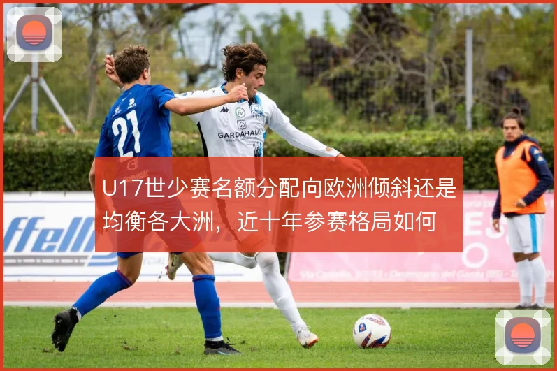 U17世少赛名额分配向欧洲倾斜还是均衡各大洲，近十年参赛格局如何取舍
