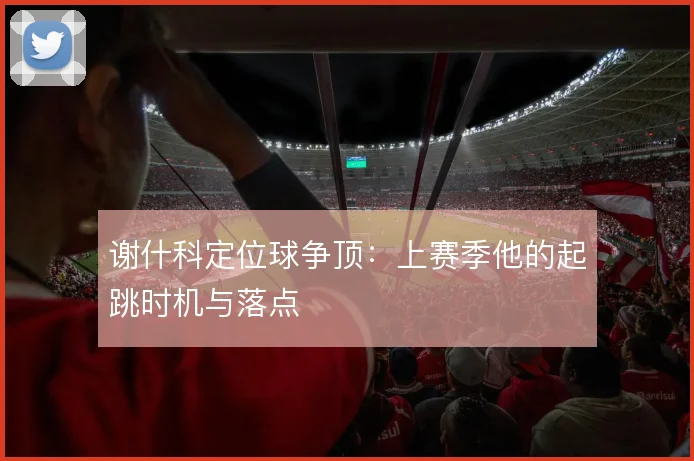 谢什科定位球争顶：上赛季他的起跳时机与落点