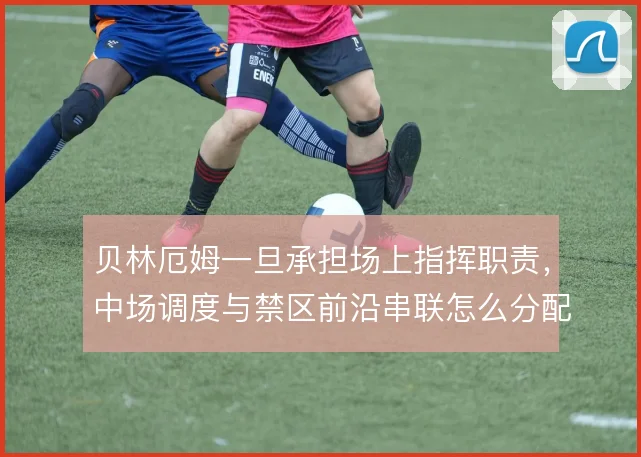 贝林厄姆一旦承担场上指挥职责，中场调度与禁区前沿串联怎么分配