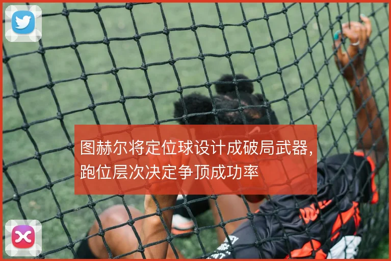 图赫尔将定位球设计成破局武器，跑位层次决定争顶成功率