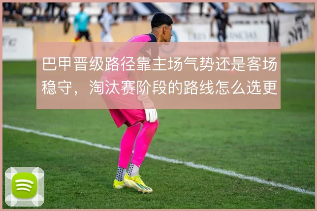巴甲晋级路径靠主场气势还是客场稳守,淘汰赛阶段的路线怎么选更划算