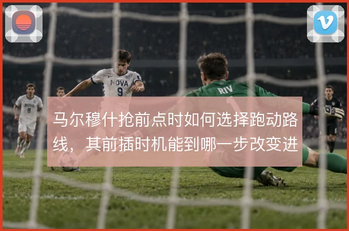 马尔穆什抢前点时如何选择跑动路线，其前插时机能到哪一步改变进攻效率