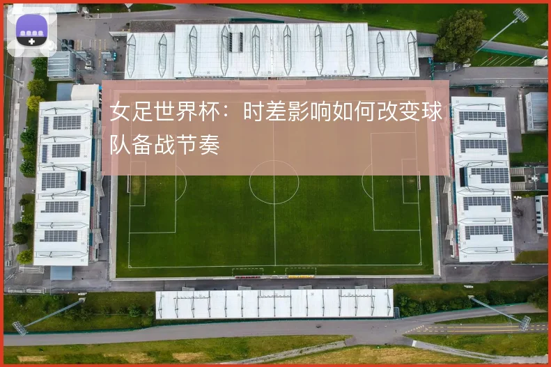 女足世界杯：时差影响如何改变球队备战节奏