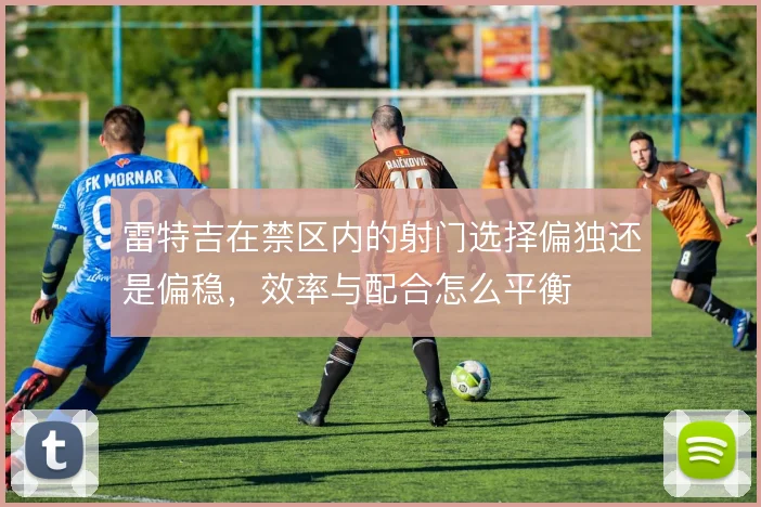 雷特吉在禁区内的射门选择偏独还是偏稳,效率与配合怎么平衡