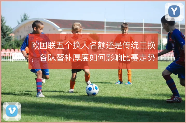 欧国联五个换人名额还是传统三换，各队替补厚度如何影响比赛走势
