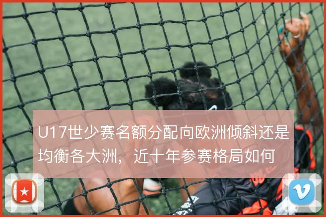U17世少赛名额分配向欧洲倾斜还是均衡各大洲，近十年参赛格局如何取舍