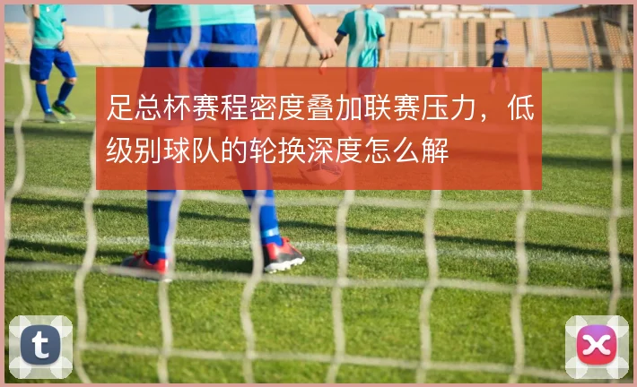 足总杯赛程密度叠加联赛压力，低级别球队的轮换深度怎么解