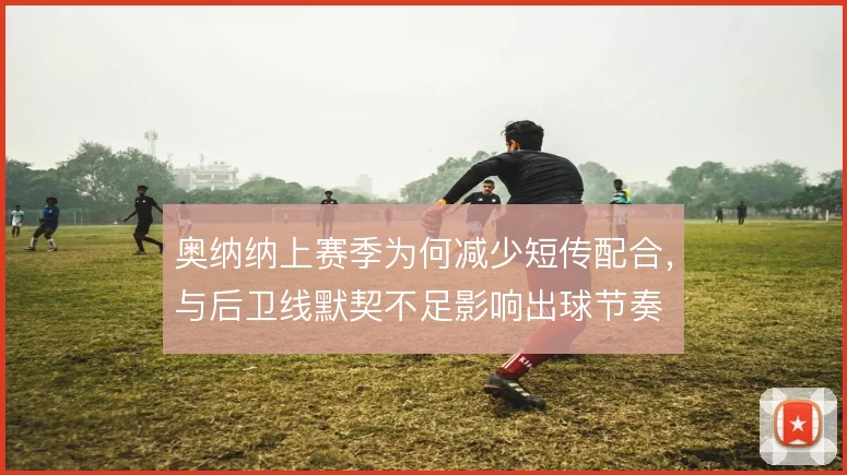 奥纳纳上赛季为何减少短传配合,与后卫线默契不足影响出球节奏
