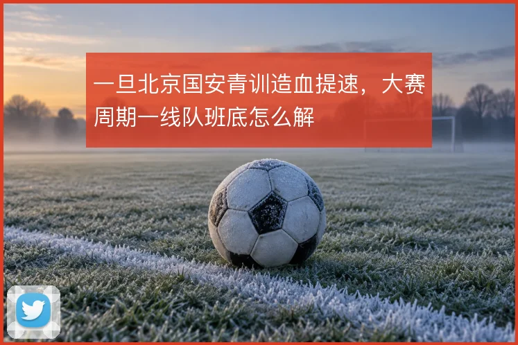 一旦北京国安青训造血提速,大赛周期一线队班底怎么解