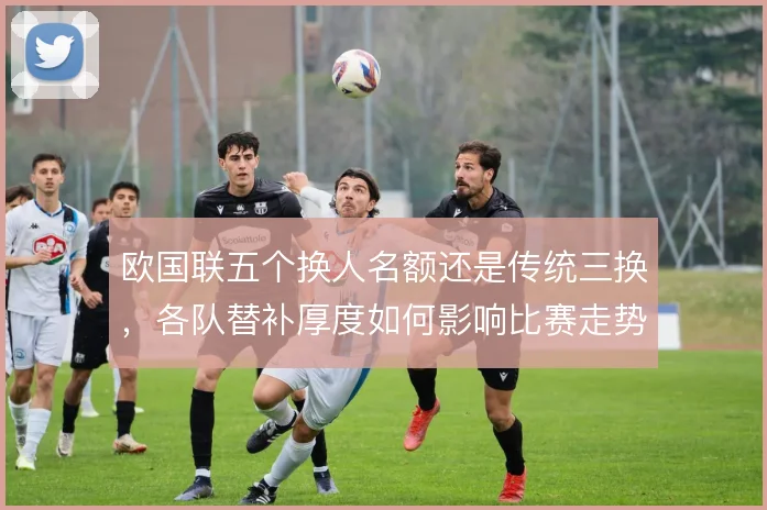 欧国联五个换人名额还是传统三换，各队替补厚度如何影响比赛走势