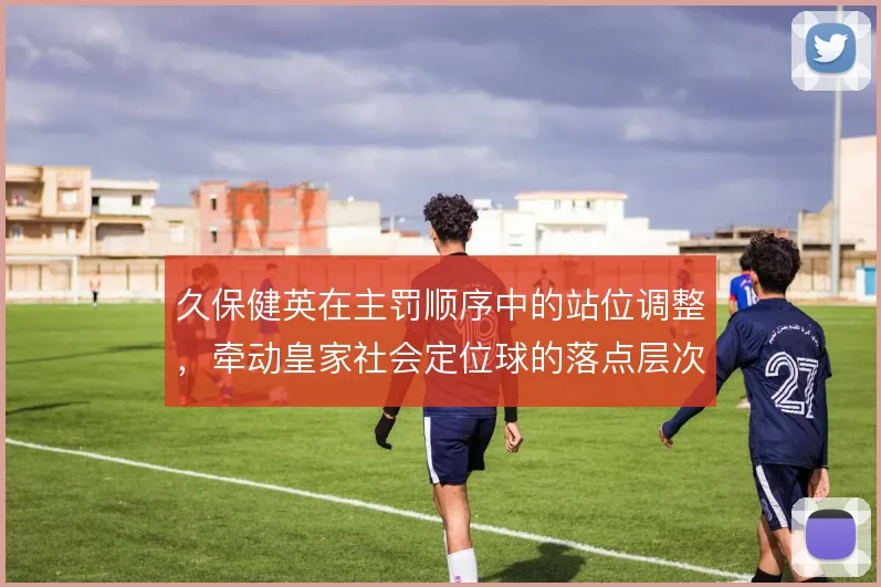 久保健英在主罚顺序中的站位调整，牵动皇家社会定位球的落点层次