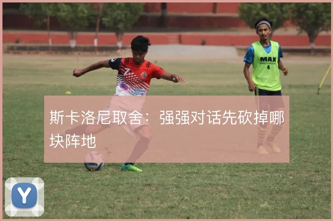 斯卡洛尼取舍：强强对话先砍掉哪块阵地