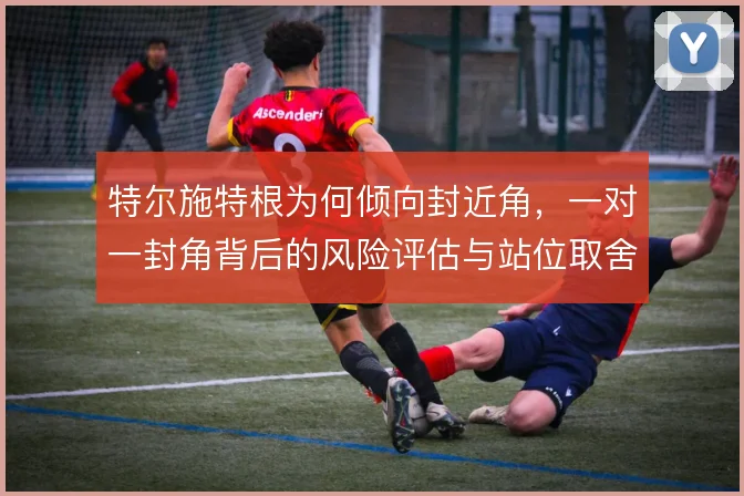 特尔施特根为何倾向封近角，一对一封角背后的风险评估与站位取舍