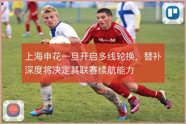 上海申花一旦开启多线轮换，替补深度将决定其联赛续航能力
