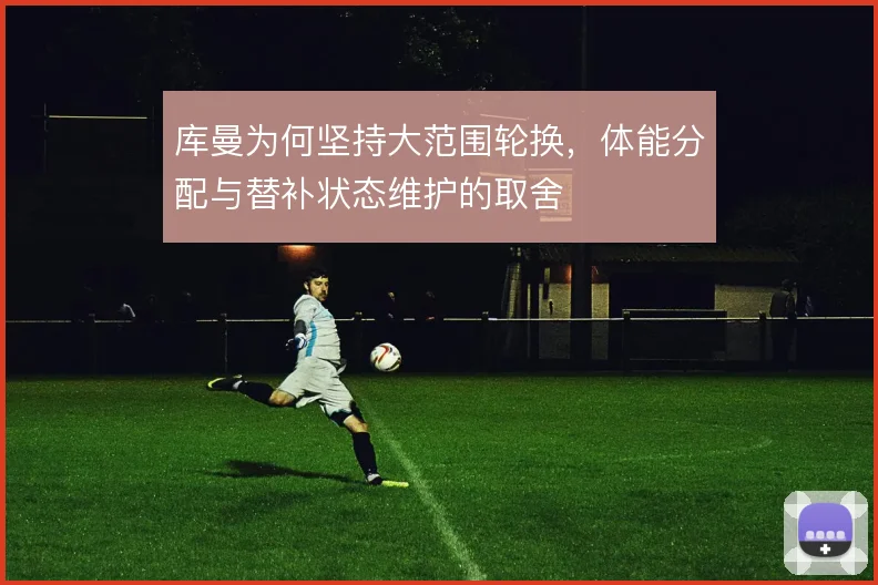 库曼为何坚持大范围轮换，体能分配与替补状态维护的取舍