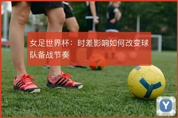 女足世界杯:时差影响如何改变球队备战节奏