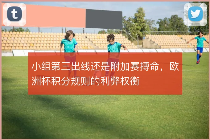 小组第三出线还是附加赛搏命，欧洲杯积分规则的利弊权衡