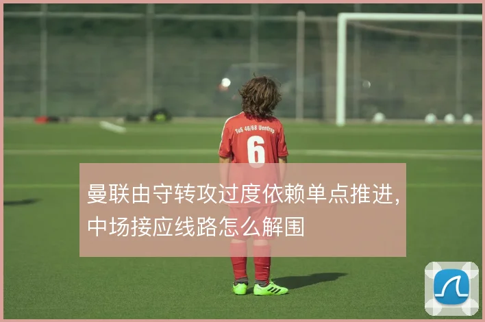 曼联由守转攻过度依赖单点推进,中场接应线路怎么解围