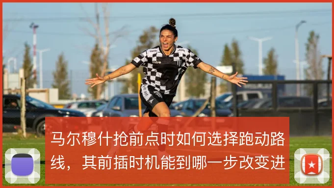 马尔穆什抢前点时如何选择跑动路线，其前插时机能到哪一步改变进攻效率
