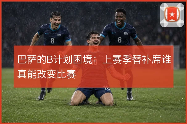 巴萨的B计划困境：上赛季替补席谁真能改变比赛