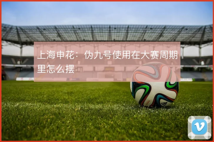 上海申花：伪九号使用在大赛周期里怎么摆