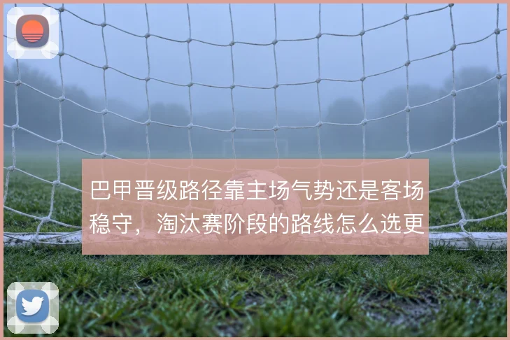 巴甲晋级路径靠主场气势还是客场稳守,淘汰赛阶段的路线怎么选更划算