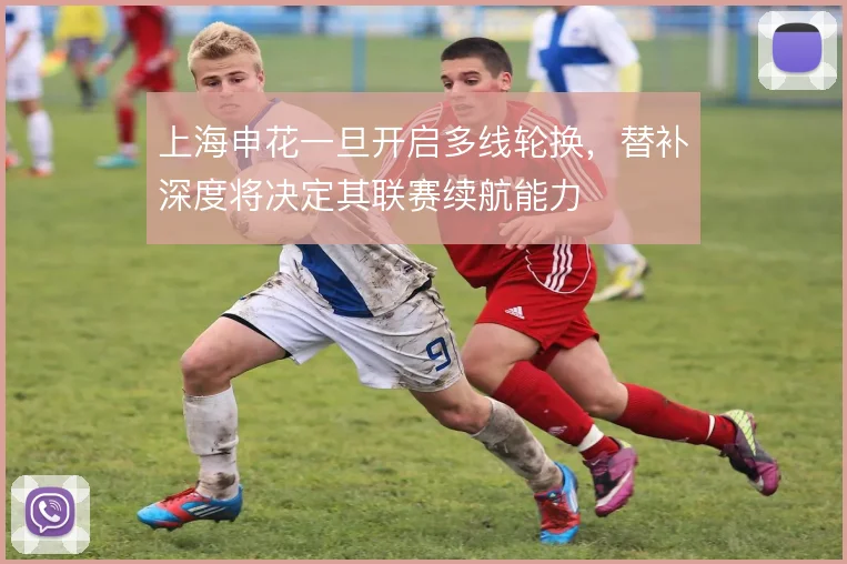 上海申花一旦开启多线轮换，替补深度将决定其联赛续航能力