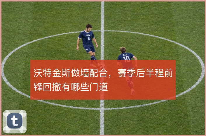 沃特金斯做墙配合，赛季后半程前锋回撤有哪些门道